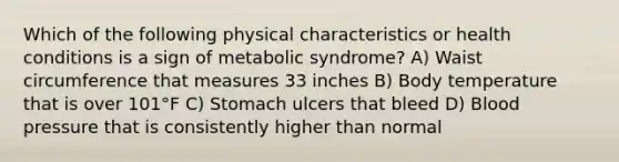 Which of the following physical characteristics or health conditions is a sign of metabolic syndrome? A) Waist circumference that measures 33 inches B) Body temperature that is over 101°F C) Stomach ulcers that bleed D) Blood pressure that is consistently higher than normal