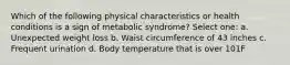 Which of the following physical characteristics or health conditions is a sign of metabolic syndrome? Select one: a. Unexpected weight loss b. Waist circumference of 43 inches c. Frequent urination d. Body temperature that is over 101F