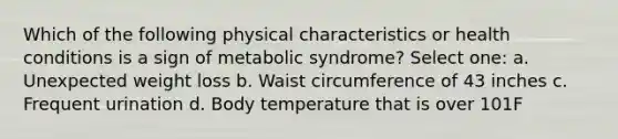 Which of the following physical characteristics or health conditions is a sign of metabolic syndrome? Select one: a. Unexpected weight loss b. Waist circumference of 43 inches c. Frequent urination d. Body temperature that is over 101F