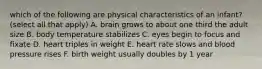 which of the following are physical characteristics of an infant? (select all that apply) A. brain grows to about one third the adult size B. body temperature stabilizes C. eyes begin to focus and fixate D. heart triples in weight E. heart rate slows and blood pressure rises F. birth weight usually doubles by 1 year