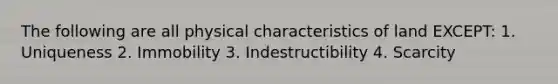 The following are all physical characteristics of land EXCEPT: 1. Uniqueness 2. Immobility 3. Indestructibility 4. Scarcity