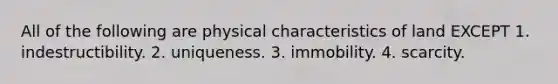 All of the following are physical characteristics of land EXCEPT 1. indestructibility. 2. uniqueness. 3. immobility. 4. scarcity.