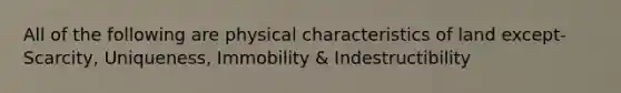 All of the following are physical characteristics of land except- Scarcity, Uniqueness, Immobility & Indestructibility