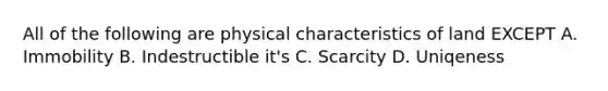 All of the following are physical characteristics of land EXCEPT A. Immobility B. Indestructible it's C. Scarcity D. Uniqeness