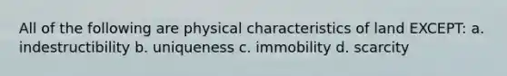 All of the following are physical characteristics of land EXCEPT: a. indestructibility b. uniqueness c. immobility d. scarcity