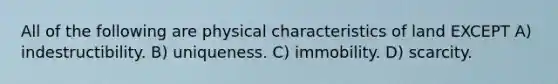 All of the following are physical characteristics of land EXCEPT A) indestructibility. B) uniqueness. C) immobility. D) scarcity.