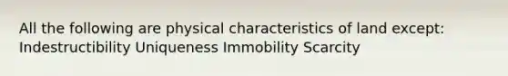 All the following are physical characteristics of land except: Indestructibility Uniqueness Immobility Scarcity