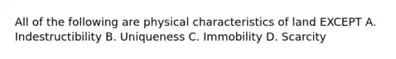 All of the following are physical characteristics of land EXCEPT A. Indestructibility B. Uniqueness C. Immobility D. Scarcity