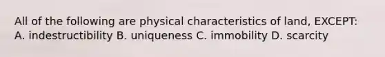 All of the following are physical characteristics of land, EXCEPT: A. indestructibility B. uniqueness C. immobility D. scarcity