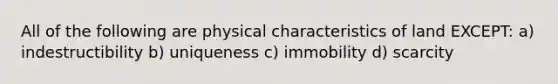 All of the following are physical characteristics of land EXCEPT: a) indestructibility b) uniqueness c) immobility d) scarcity