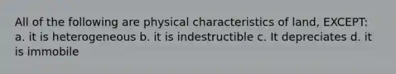 All of the following are physical characteristics of land, EXCEPT: a. it is heterogeneous b. it is indestructible c. It depreciates d. it is immobile