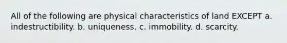 All of the following are physical characteristics of land EXCEPT a. indestructibility. b. uniqueness. c. immobility. d. scarcity.