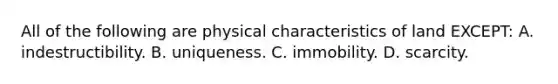 All of the following are physical characteristics of land EXCEPT: A. indestructibility. B. uniqueness. C. immobility. D. scarcity.