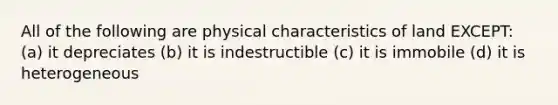 All of the following are physical characteristics of land EXCEPT: (a) it depreciates (b) it is indestructible (c) it is immobile (d) it is heterogeneous