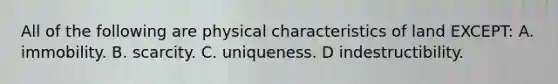 All of the following are physical characteristics of land EXCEPT: A. immobility. B. scarcity. C. uniqueness. D indestructibility.