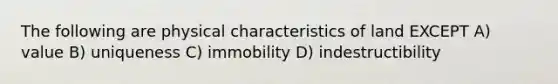 The following are physical characteristics of land EXCEPT A) value B) uniqueness C) immobility D) indestructibility