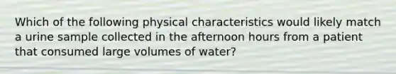 Which of the following physical characteristics would likely match a urine sample collected in the afternoon hours from a patient that consumed large volumes of water?