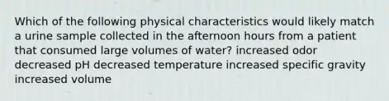 Which of the following physical characteristics would likely match a urine sample collected in the afternoon hours from a patient that consumed large volumes of water? increased odor decreased pH decreased temperature increased specific gravity increased volume