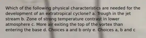 Which of the following physical characteristics are needed for the development of an extratropical cyclone? a. Trough in the jet stream b. Zone of strong temperature contrast in lower atmosphere c. More air exiting the top of the vortex than entering the base d. Choices a and b only e. Choices a, b and c