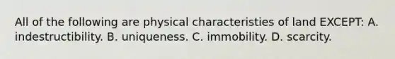 All of the following are physical characteristies of land EXCEPT: A. indestructibility. B. uniqueness. C. immobility. D. scarcity.