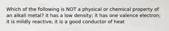 Which of the following is NOT a physical or chemical property of an alkali metal? it has a low density; it has one valence electron; it is mildly reactive; it is a good conductor of heat