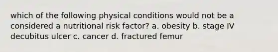 which of the following physical conditions would not be a considered a nutritional risk factor? a. obesity b. stage IV decubitus ulcer c. cancer d. fractured femur