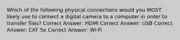 Which of the following physical connections would you MOST likely use to connect a digital camera to a computer in order to transfer files? Correct Answer: HDMI Correct Answer: USB Correct Answer: CAT 5e Correct Answer: Wi-Fi