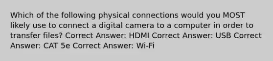 Which of the following physical connections would you MOST likely use to connect a digital camera to a computer in order to transfer files? Correct Answer: HDMI Correct Answer: USB Correct Answer: CAT 5e Correct Answer: Wi-Fi