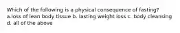 Which of the following is a physical consequence of fasting? a.loss of lean body tissue b. lasting weight loss c. body cleansing d. all of the above