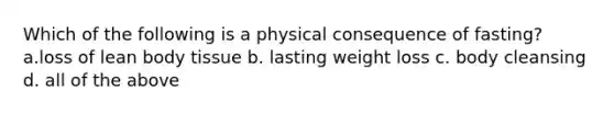 Which of the following is a physical consequence of fasting? a.loss of lean body tissue b. lasting weight loss c. body cleansing d. all of the above