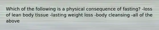 Which of the following is a physical consequence of fasting? -loss of lean body tissue -lasting weight loss -body cleansing -all of the above