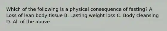 Which of the following is a physical consequence of fasting? A. Loss of lean body tissue B. Lasting weight loss C. Body cleansing D. All of the above