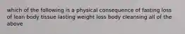 which of the following is a physical consequence of fasting loss of lean body tissue lasting weight loss body cleansing all of the above