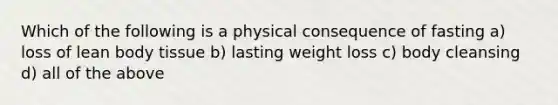 Which of the following is a physical consequence of fasting a) loss of lean body tissue b) lasting weight loss c) body cleansing d) all of the above