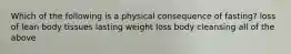 Which of the following is a physical consequence of fasting? loss of lean body tissues lasting weight loss body cleansing all of the above