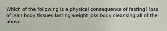 Which of the following is a physical consequence of fasting? loss of lean body tissues lasting weight loss body cleansing all of the above