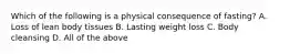 Which of the following is a physical consequence of fasting? A. Loss of lean body tissues B. Lasting weight loss C. Body cleansing D. All of the above