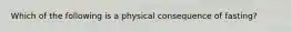 Which of the following is a physical consequence of fasting?