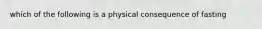 which of the following is a physical consequence of fasting