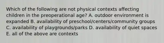 Which of the following are not physical contexts affecting children in the preoperational age? A. outdoor environment is expanded B. availability of preschool/centers/community groups C. availability of playgrounds/parks D. availability of quiet spaces E. all of the above are contexts