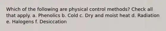 Which of the following are physical control methods? Check all that apply. a. Phenolics b. Cold c. Dry and moist heat d. Radiation e. Halogens f. Desiccation