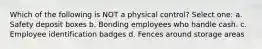 Which of the following is NOT a physical control? Select one: a. Safety deposit boxes b. Bonding employees who handle cash. c. Employee identification badges d. Fences around storage areas