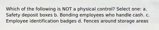 Which of the following is NOT a physical control? Select one: a. Safety deposit boxes b. Bonding employees who handle cash. c. Employee identification badges d. Fences around storage areas