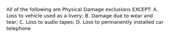 All of the following are Physical Damage exclusions EXCEPT: A. Loss to vehicle used as a livery; B. Damage due to wear and tear; C. Loss to audio tapes; D. Loss to permanently installed car telephone