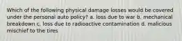 Which of the following physical damage losses would be covered under the personal auto policy? a. loss due to war b. mechanical breakdown c. loss due to radioactive contamination d. malicious mischief to the tires