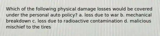 Which of the following physical damage losses would be covered under the personal auto policy? a. loss due to war b. mechanical breakdown c. loss due to radioactive contamination d. malicious mischief to the tires