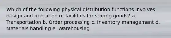 Which of the following physical distribution functions involves design and operation of facilities for storing goods? a. Transportation b. Order processing c. Inventory management d. Materials handling e. Warehousing