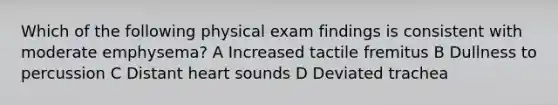 Which of the following physical exam findings is consistent with moderate emphysema? A Increased tactile fremitus B Dullness to percussion C Distant heart sounds D Deviated trachea