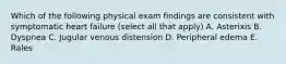 Which of the following physical exam findings are consistent with symptomatic heart failure (select all that apply) A. Asterixis B. Dyspnea C. Jugular venous distension D. Peripheral edema E. Rales