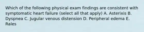 Which of the following physical exam findings are consistent with symptomatic heart failure (select all that apply) A. Asterixis B. Dyspnea C. Jugular venous distension D. Peripheral edema E. Rales